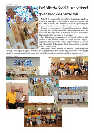 Natural de Forquilhinha frei Alberto Beckhäuser, celebrou
50 anos de sacerdócio. A comemoração aconteceu entre os dias
12 a 16 de dezembro. Frei Alberto esteve em Forquilhinha para
comemorar a data junto de seus familiares e amigos.
Durante as comemorações o forquilhinhense recebeu o Título
Honorífico de Cidadão Benemérito concedido pela Câmara de
Vereadores de Forquilhinha. Celebrações religiosas e encontros
de amigos também marcaram as festividades.
Frei Alberto nasceu na comunidade de Santa Terezinha, sendo
o quinto de doze filhos de Ernesto Beckhäuser e Helena Hoepers.
Logo cedo decidiu dedicar a vida ao sacerdócio e aos 12 anos foi
para o Seminário de Rodeio em Santa Catarina. Sua ordenação
aconteceu aos 26 anos.
O religioso ainda é formado em filosofia, canto gregoriano
e teologia com especialização e doutorado em sagrada liturgia. Frei Alberto Beckhäuser leva, com grande
orgulho o nome de Forquilhinha para o todo o Brasil, assim como outros ilustres filhos da nossa terra.
Frei Alberto Beckhäuser celebra
50 anos de vida sacerdotal
Everton Foto e Imagem
Everton Foto e Imagem
Everton Foto e Imagem
4
Everton Foto e Imagem
Everton Foto e Imagem
Everton Foto e Imagem
Everton Foto e Imagem
Everton Foto e Imagem
 