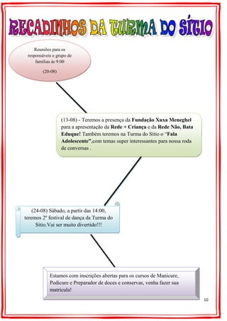 10
(24-08) Sábado, a partir das 14:00,
teremos 2º festival de dança da Turma do
Sítio.Vai ser muito divertido!!!
Reuniões para os
responsáveis e grupo de
famílias às 9:00
(20-08)
(13-08) - Teremos a presença da Fundação Xuxa Meneghel
para a apresentação da Rede + Criança e da Rede Não, Bata
Eduque! Também teremos na Turma do Sítio o “Fala
Adolescente”,com temas super interessantes para nossa roda
de conversas .
Estamos com inscrições abertas para os cursos de Manicure,
Pedicure e Preparador de doces e conservas, venha fazer sua
matrícula!
 