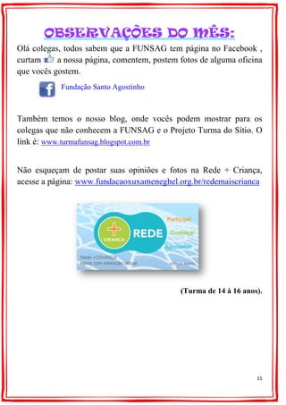 11
OBSERVAÇÕES DO MÊS:
Olá colegas, todos sabem que a FUNSAG tem página no Facebook ,
curtam a nossa página, comentem, postem fotos de alguma oficina
que vocês gostem.
Fundação Santo Agostinho
Também temos o nosso blog, onde vocês podem mostrar para os
colegas que não conhecem a FUNSAG e o Projeto Turma do Sítio. O
link é: www.turmafunsag.blogspot.com.br
Não esqueçam de postar suas opiniões e fotos na Rede + Criança,
acesse a página: www.fundacaoxuxameneghel.org.br/redemaiscrianca
(Turma de 14 à 16 anos).
 