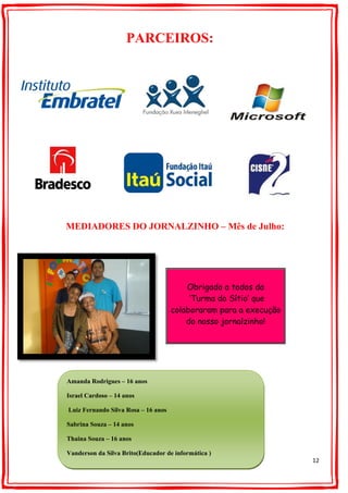 12
PARCEIROS:
MEDIADORES DO JORNALZINHO – Mês de Julho:
Obrigado a todos da
‘Turma do Sítio’ que
colaboraram para a execução
do nosso jornalzinho!
Amanda Rodrigues – 16 anos
Israel Cardoso – 14 anos
Luiz Fernando Silva Rosa – 16 anos
Sabrina Souza – 14 anos
Thaina Souza – 16 anos
Vanderson da Silva Brito(Educador de informática )
 