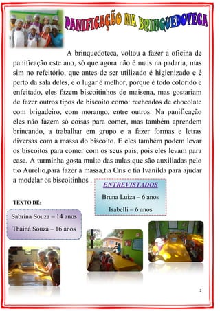 2
A brinquedoteca, voltou a fazer a oficina de
panificação este ano, só que agora não é mais na padaria, mas
sim no refeitório, que antes de ser utilizado é higienizado e é
perto da sala deles, e o lugar é melhor, porque é todo colorido e
enfeitado, eles fazem biscoitinhos de maisena, mas gostariam
de fazer outros tipos de biscoito como: recheados de chocolate
com brigadeiro, com morango, entre outros. Na panificação
eles não fazem só coisas para comer, mas também aprendem
brincando, a trabalhar em grupo e a fazer formas e letras
diversas com a massa do biscoito. E eles também podem levar
os biscoitos para comer com os seus pais, pois eles levam para
casa. A turminha gosta muito das aulas que são auxiliadas pelo
tio Aurélio,para fazer a massa,tia Cris e tia Ivanilda para ajudar
a modelar os biscoitinhos .
TEXTO DE:
ENTREVISTADOS
Bruna Luiza – 6 anos
Isabelli – 6 anos
Kaik – 6 anos
Sabrina Souza – 14 anos
Thainá Souza – 16 anos
 