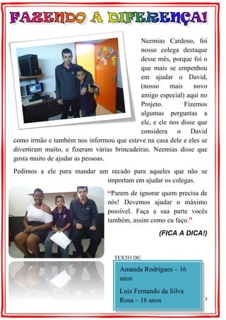 3
Neemias Cardoso, foi
nosso colega destaque
desse mês, porque foi o
que mais se empenhou
em ajudar o David,
(nosso mais novo
amigo especial) aqui no
Projeto. Fizemos
algumas perguntas a
ele, e ele nos disse que
considera o David
como irmão e também nos informou que esteve na casa dele e eles se
divertiram muito, e fizeram várias brincadeiras. Neemias disse que
gosta muito de ajudar as pessoas.
Pedimos a ele para mandar um recado para aqueles que não se
importam em ajudar os colegas.
“Parem de ignorar quem precisa de
nós! Devemos ajudar o máximo
possível. Faça a sua parte vocês
também, assim como eu faço.”
(FICA A DICA!)
TEXTO DE:
Amanda Rodrigues – 16
anos
Luiz Fernando da Silva
Rosa – 16 anos
 