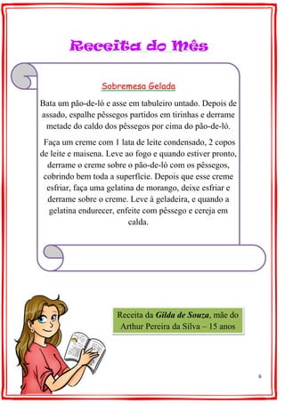 6
Receita do Mês
Sobremesa Gelada
Bata um pão-de-ló e asse em tabuleiro untado. Depois de
assado, espalhe pêssegos partidos em tirinhas e derrame
metade do caldo dos pêssegos por cima do pão-de-ló.
Faça um creme com 1 lata de leite condensado, 2 copos
de leite e maisena. Leve ao fogo e quando estiver pronto,
derrame o creme sobre o pão-de-ló com os pêssegos,
cobrindo bem toda a superfície. Depois que esse creme
esfriar, faça uma gelatina de morango, deixe esfriar e
derrame sobre o creme. Leve à geladeira, e quando a
gelatina endurecer, enfeite com pêssego e cereja em
calda.
Receita da Gilda de Souza, mãe do
Arthur Pereira da Silva – 15 anos
 