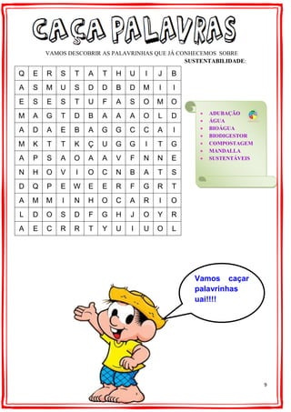 9
VAMOS DESCOBRIR AS PALAVRINHAS QUE JÁ CONHECEMOS SOBRE
SUSTENTABILIDADE:
Q E R S T A T H U I J B
A S M U S D D B D M I I
E S E S T U F A S O M O
M A G T D B A A A O L D
A D A E B A G G C C A I
M K T T K Ç U G G I T G
A P S A O A A V F N N E
N H O V I O C N B A T S
D Q P E W E E R F G R T
A M M I N H O C A R I O
L D O S D F G H J O Y R
A E C R R T Y U I U O L
 ADUBAÇÃO
 ÁGUA
 BIOÁGUA
 BIODIGESTOR
 COMPOSTAGEM
 MANDALLA
 SUSTENTÁVEIS
Vamos caçar
palavrinhas
uai!!!!
 