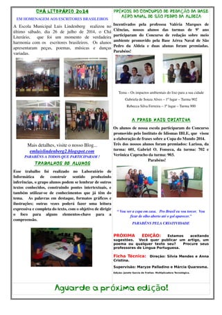 CHÁ LITERÁRIO 2o14 
EM HOMENAGEM AOS ESCRITORES BRASILEIROS 
A Escola Municipal Luis Lindenberg realizou no 
último sábado, dia 26 de julho de 2014, o Chá 
Literário, que foi um momento de verdadeira 
harmonia com os escritores brasileiros. Os alunos 
apresentaram peças, poemas, músicas e danças 
variadas. 
Mais detalhes, visite o nosso Blog... 
emluislindenberg2.blogspot.com 
PARABÉNS A TODOS QUE PARTICIPARAM ! 
TRABALHOS DE ALUNOS 
Esse trabalho foi realizado no Laboratório de 
Informática de construir sentido produzindo 
inferências, o grupo alunos podem se lembrar de outros 
textos conhecidos, construindo pontes intertextuais, e 
também utilizar­se 
de conhecimentos que já têm do 
tema. As palavras em destaque, formatos gráficos e 
ilustrações; outras vezes poderá fazer uma leitura 
expressiva e completa do texto, com o objetivo de dirigir 
o foco para alguns elementos­chave 
para a 
compreensão. 
PRÊMIOS DO CONCURSO DE REDAÇÃO DA BASE 
AÉRO NAVAL DE SÃO PEDRO DA ALDEIA 
Incentivados pela professoa Valéria Marques de 
Ciências, nossos alunos das turmas de 9º ano 
participaram do Concurso de redação sobre meio 
ambiente promovido pela Base Aérea Naval de São 
Pedro da Aldeia e duas alunas foram premiadas. 
Parabéns! 
Tema – Os impactos ambientais do lixo para a sua cidade 
Gabriela de Souza Alves – 1º lugar – Turma 902 
Rebecca Silva Ferreira – 3º lugar – Turma 900 
A FRASE MAIS CRIATIVA 
Os alunos de nossa escola participaram do Concurso 
promovido pelo Instituto de Idiomas IBLE, que visou 
a elaboração de frases sobre a Copa do Mundo 2014. 
Três dos nossos alunos foram premiados: Larissa, da 
turma: 601, Gabriel O. Fonseca, da turma: 702 e 
Verônica Caprucho da turma: 903. 
Parabéns! 
“ Vou ver a copa em casa. Pro Brasil eu vou torcer. Vou 
ficar de olho aberto até o gol aparecer.” 
PARABÉNS PELA CRIATIVIDADE 
PRÓXIMA EDIÇÃO: Estamos aceitando 
sugestões. Você quer publicar um artigo, um 
poema ou qualquer texto seu? Procure seus 
professores de Língua Portuguesa. 
Ficha Técnica: Direção: Silvia Mendes e Anna 
Cristina. 
Supervisão: Maryze Palladino e Márcia Quaresma. 
Edição: Janete Garcia de Freitas- Multiplicadora Tecnológica. 
Aguarde a próxima edição! 
 