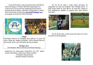 No dia 10 de julho a nossa escola participou do IV Escola
Aberta em Dança, no Theatro São Pedro. Esse projeto foi
criado a partir de um acordo de cooperação técnica entre o
município de Porto Alegre, o Ministério da Educação e a Unesco.
Confira mais fotos no nosso blog: www.voz470.blogspot.com
ou na página do Jornal Voz 470 no Facebook.
Colega!
Solicitamos material de divulgação para publicar no jornal da
escola. Podem ser imagens, produções, textos desenvolvidos por
suas turmas, enfim o que você quiser que seja divulgado.
Entregar para:
Coordenadora: Márcia Centeno ou Professora Georgia.
Cooperativa De Comunicação Comunitária Voz 470- Núcleo
Jornal e Informática: Supervisora: Márcia Centeno
Professora: Georgia Decker
Revisão Professor João Kunz
No dia 20 de julho a nossa escola participou do
campeonato de tênis da Fundação Tênis “Rolando Garra”. O
aluno Krygor Rahel da Silva Martin, da turma B11, chegou na
final, sagrando-se campeão na categoria Mini Tênis domínio
livre 2013.
No dia 20 de julho a nossa escola participou do torneio
de xadrez no DC Navegantes.
 