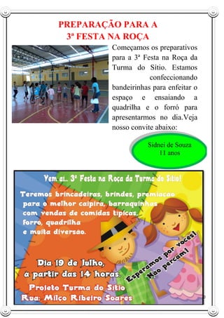 10
PREPARAÇÃO PARA A
3ª FESTA NA ROÇA
Começamos os preparativos
para a 3ª Festa na Roça da
Turma do Sítio. Estamos
confeccionando
bandeirinhas para enfeitar o
espaço e ensaiando a
quadrilha e o forró para
apresentarmos no dia.Veja
nosso convite abaixo:
Sidnei de Souza
11 anos
 