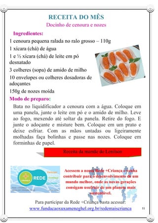 11
RECEITA DO MÊS
Docinho de cenoura e nozes
Ingredientes:
1 cenoura pequena ralada no ralo grosso – 110g
1 xícara (chá) de água
1 e ½ xícara (chá) de leite em pó
desnatado
3 colheres (sopa) de amido de milho
10 envelopes ou colheres dosadoras de
adoçantes
150g de nozes moída
Modo de preparo:
Bata no liquidificador a cenoura com a água. Coloque em
uma panela, junte o leite em pó e o amido de milho. Leve
ao fogo, mexendo até soltar da panela. Retire do fogo. E
junte o adoçante e misture bem. Coloque em um prato e
deixe esfriar. Com as mãos untadas ou ligeiramente
molhadas faça bolinhas e passe nas nozes. Coloque em
forminhas de papel.
Acessem a nossa Rede +Criança e venha
contribuir para o desenvolvimento de um
mundo melhor, onde as novas gerações
consigam usufruir de um planeta mais
sustentável.
Receita da mamãe do Lenilson
Para participar da Rede +Criança basta acessar:
www.fundacaoxuxameneghel.org.br/redemaiscrianca
ca
 