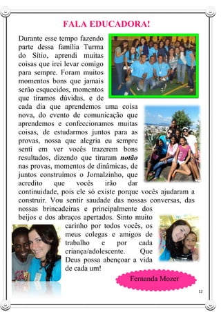 12
FALA EDUCADORA!
Durante esse tempo fazendo
parte dessa família Turma
do Sítio, aprendi muitas
coisas que irei levar comigo
para sempre. Foram muitos
momentos bons que jamais
serão esquecidos, momentos
que tiramos dúvidas, e de
cada dia que aprendemos uma coisa
nova, do evento de comunicação que
aprendemos e confeccionamos muitas
coisas, de estudarmos juntos para as
provas, nossa que alegria eu sempre
senti em ver vocês trazerem bons
resultados, dizendo que tiraram notão
nas provas, momentos de dinâmicas, de
juntos construímos o Jornalzinho, que
acredito que vocês irão dar
continuidade, pois ele só existe porque vocês ajudaram a
construir. Vou sentir saudade das nossas conversas, das
nossas brincadeiras e principalmente dos
beijos e dos abraços apertados. Sinto muito
carinho por todos vocês, os
meus colegas e amigos de
trabalho e por cada
criança/adolescente. Que
Deus possa abençoar a vida
de cada um!
Fernanda Mozer
 