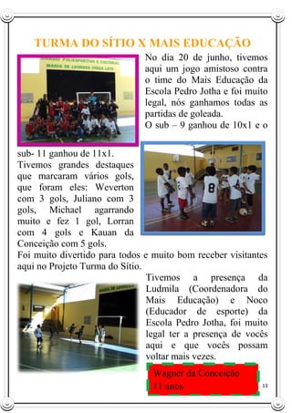 13
TURMA DO SÍTIO X MAIS EDUCAÇÃO
No dia 20 de junho, tivemos
aqui um jogo amistoso contra
o time do Mais Educação da
Escola Pedro Jotha e foi muito
legal, nós ganhamos todas as
partidas de goleada.
O sub – 9 ganhou de 10x1 e o
sub- 11 ganhou de 11x1.
Tivemos grandes destaques
que marcaram vários gols,
que foram eles: Weverton
com 3 gols, Juliano com 3
gols, Michael agarrando
muito e fez 1 gol, Lorran
com 4 gols e Kauan da
Conceição com 5 gols.
Foi muito divertido para todos e muito bom receber visitantes
aqui no Projeto Turma do Sítio.
Tivemos a presença da
Ludmila (Coordenadora do
Mais Educação) e Noco
(Educador de esporte) da
Escola Pedro Jotha, foi muito
legal ter a presença de vocês
aqui e que vocês possam
voltar mais vezes.
Wagner da Conceição
11 anos
 