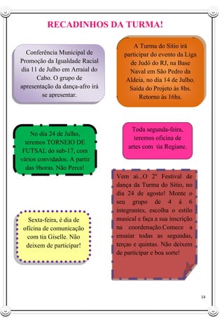 14
RECADINHOS DA TURMA!
Vem aí...O 2º Festival de
dança da Turma do Sítio, no
dia 24 de agosto! Monte o
seu grupo de 4 à 6
integrantes, escolha o estilo
musical e faça a sua inscrição
na coordenação.Comece a
ensaiar todas as segundas,
terças e quintas. Não deixem
de participar e boa sorte!
No dia 24 de Julho,
teremos TORNEIO DE
FUTSAL do sub-17, com
vários convidados. A partir
das 9horas. Não Perca!
Conferência Municipal de
Promoção da Igualdade Racial
dia 11 de Julho em Arraial do
Cabo. O grupo de
apresentação da dança-afro irá
se apresentar.
A Turma do Sítio irá
participar do evento da Liga
de Judô do RJ, na Base
Naval em São Pedro da
Aldeia, no dia 14 de Julho.
Saída do Projeto às 8hs.
Retorno às 16hs.
Toda segunda-feira,
teremos oficina de
artes com tia Regiane.
Sexta-feira, é dia de
oficina de comunicação
com tia Giselle. Não
deixem de participar!
 
