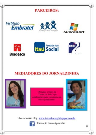 16
PARCEIROS:
MEDIADORES DO JORNALZINHO:
Acesse nosso blog: www.turmafunsag.blogspot.com.br
Fundação Santo Agostinho
Obrigado a todos da
„Turma do Sítio‟ que
colaboraram para a execução do
nosso jornalzinho!
 