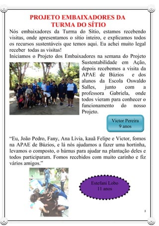 3
PROJETO EMBAIXADORES DA
TURMA DO SÍTIO
Nós embaixadores da Turma do Sítio, estamos recebendo
visitas, onde apresentamos o sítio inteiro, e explicamos todos
os recursos sustentáveis que temos aqui. Eu achei muito legal
receber todas as visitas!
Iniciamos o Projeto dos Embaixadores na semana do Projeto
Sustentabilidade em Ação,
depois recebemos a visita da
APAE de Búzios e dos
alunos da Escola Oswaldo
Salles, junto com a
professora Gabriela, onde
todos vieram para conhecer o
funcionamento do nosso
Projeto.
“Eu, João Pedro, Fany, Ana Lívia, kauã Felipe e Victor, fomos
na APAE de Búzios, e lá nós ajudamos a fazer uma hortinha,
levamos o composto, o húmus para ajudar na plantação deles e
todos participaram. Fomos recebidos com muito carinho e fiz
vários amigos.”
Victor Pereira
9 anos
Estefani Lobo
11 anos
 