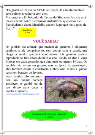 4
“Eu gostei de ter ido na APAE de Búzios, lá é muito bonito e
construímos uma horta com eles.
Me tornei um Embaixador da Turma do Sítio e tia Patrícia está
me ensinando sobre os recursos sustentáveis que temos e eu
fico ajudando ela na Mandalla, que é o lugar que mais gosto de
ficar .”
VOCÊ SABIA?
Os gambás são animais que medem de quarenta à cinquenta
centímetros de comprimento, sem contar com a cauda, que
chega a medir quarenta centímetros. Os gambás podem
reproduzir-se três vezes durante o ano, dando de dez à vinte
filhotes em cada gestação, que dura mais ou menos 14 dias. Os
gambás não vivem em grupos, mas na época da reprodução,
eles formam casais e constroem ninhos com folhas e galhos
secos em buracos de árvores.
Seus hábitos são noturnos.
Por isso, quando começa
escurecer, o gambá sai de
seu abrigo para caçar e
coletar alimentos.
(www.animalsilvestre.blogspot.com)
Kauã Felipe
10 anos
Pesquisa feita por: Luiz Fernando
15 anos
 