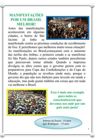 5
MANIFESTAÇÕES
POR UM BRASIL
MELHOR!
Antes das manifestações
acontecerem em algumas
cidades, o bairro de São
Jacinto já tinha se
manifestado contra as péssimas condições de recolhimento
do lixo. E percebemos que melhorou muito nossa situação!
As manifestações no Brasil,começaram com o aumento
das tarifas dos ônibus, o primeiro estado a se manifestar
foi São Paulo, depois outros estados também perceberam
que precisavam tomar atitude. Quando a imprensa
divulgou os altos custos que o governo gastou com os
preparativos para Copa das Confederações e da Copa do
Mundo, a população se revoltou ainda mais, porque o
governo diz que não tem dinheiro para investir em saúde e
educação, mas pode gastar milhões em coisas que em nada
vai melhorar o Brasil.
Esse é mais um exemplo
para todos se
conscientizarem que
devemos nos unir por um
país mais justo!
Sabrina de Souza - 14 anos
Igor Rodrigues – 15 anos
 