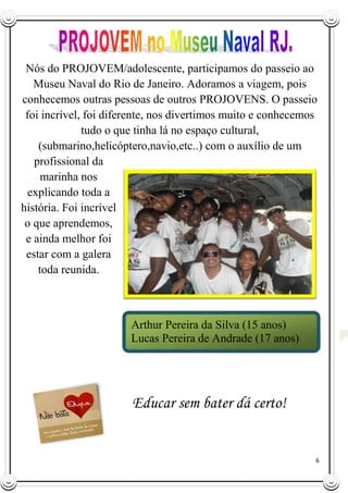 6
Nós do PROJOVEM/adolescente, participamos do passeio ao
Museu Naval do Rio de Janeiro. Adoramos a viagem, pois
conhecemos outras pessoas de outros PROJOVENS. O passeio
foi incrível, foi diferente, nos divertimos muito e conhecemos
tudo o que tinha lá no espaço cultural,
(submarino,helicóptero,navio,etc..) com o auxílio de um
profissional da
marinha nos
explicando toda a
história. Foi incrível
o que aprendemos,
e ainda melhor foi
estar com a galera
toda reunida.
Educar sem bater dá certo!
Arthur Pereira da Silva (15 anos)
Lucas Pereira de Andrade (17 anos)
 
