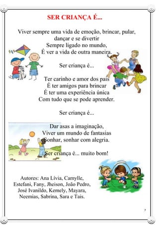 7
SER CRIANÇA É...
Viver sempre uma vida de emoção, brincar, pular,
dançar e se divertir
Sempre ligado no mundo,
É ver a vida de outra maneira.
Ser criança é...
Ter carinho e amor dos pais
É ter amigos para brincar
É ter uma experiência única
Com tudo que se pode aprender.
Ser criança é...
Dar asas a imaginação,
Viver um mundo de fantasias
Sonhar, sonhar com alegria.
Ser criança é... muito bom!
Autores: Ana Lívia, Camylle,
Estefani, Fany, Jheison, João Pedro,
José Ivanildo, Kemely, Mayara,
Neemias, Sabrina, Sara e Tais.
 