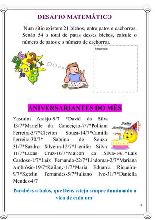 8
DESAFIO MATEMÁTICO
Num sítio existem 21 bichos, entre patos e cachorros.
Sendo 54 o total de patas desses bichos, calcule o
número de patos e o número de cachorros.
ANIVERSARI
ANIVERSARIANTES DO MÊS
Yasmim Araújo-9/7 *David da Silva
13/7*Marielle da Conceição-7/7*Polliana
Ferreira-5/7*Cleyton Souza-14/7*Camilla
Ferreira-30/7* Sabrina de Souza-
31/7*Sandro Silveira-12/7*Jhenifer Silva-
11/7*Lucas Cruz-16/7*Maicon da Silva-14/7*Laís
Cardoso-1/7*Luiz Fernando-22/7*Lindomar-2/7*Mariana
Ambrósio-19/7*Kailany-1/7*Maria Eduarda Riqueira-
9/7*Ketelin Fernandes-5/7*Juliano Ivo-31/7*Daniella
Mendes-4/7
Parabéns a todos, que Deus esteja sempre iluminando a
vida de cada um!
Responda:
 
