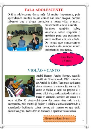 9
FALA ADOLESCENTE
O fala adolescente desse mês foi muito importante, pois
aprendemos muitas coisas como: não usar drogas, porque
sabemos que a droga prejudica a nossa vida, o nosso
crescimento e leva a morte.
Falamos também sobre
violência, sobre respeitar o
próximo para que possamos
viver melhor em sociedade.
Os temas que conversamos
nas rodas,são sempre muito
importantes pra gente.
VIOLÃO + CANTO
André Ramon Pereira Borges, nascido
em 07 de Novembro de 1983, morador
de Arraial do Cabo. Tem mais de 8 anos
de carreira com a música, fez cursos de
canto e violão e aqui no projeto é o
nosso oficineiro, onde pretende ensinar a
todas as crianças, técnicas de canto e a
tocar violão. O desenvolvimento das aulas têm sido muito
interessante, pois muitos já faziam a oficina e estão relembrando e
aprendendo facilmente coisas novas, até mesmo os que estão
iniciando agora. Todostêmsededicado aaprender nasoficinas.
Joici Kelli
13 anos
Entrevistadora: Bruna
Ivo
Redatora: Mariana
Pereira
 