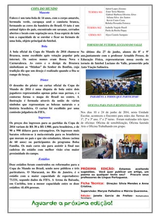 COPA DO MUNDO 
Mascote 
Fuleco é um tatu­bola 
de 14 anos, com o corpo amarelo, 
bermuda verde, carapaça azul e camiseta branca, 
formando as cores da bandeira do Brasil. O tatu é um 
animal típico do país, encontrado em savanas, cerrados 
abertos e locais com vegetação seca. Essa espécie de tatu 
tem a capacidade de se enrolar e ficar no formato de 
uma bola, objeto principal do futebol. 
Bola 
A bola oficial da Copa do Mundo de 2014 chama­se 
Brazuca, nome escolhido após votação popular pela 
internet. Os outros nomes eram Bossa Nova e 
Carnavalesca. As cores e o design da Brazuca 
simbolizam as “fitinhas” do Senhor do Bonfim, cuja 
tradição diz que um desejo é realizado quando a fita se 
rompe do braço. 
Pôster 
O desenho do pôster ou cartaz oficial da Copa do 
Mundo de 2014 é uma disputa de bola entre dois 
jogadores representados apenas pelas suas pernas, e o 
contorno forma o mapa do Brasil no centro. A 
ilustração é formada através da união de vários 
símbolos que representam as belezas naturais e a 
história brasileira. O cartaz foi escolhido por uma 
comissão julgadora da FIFA. 
Ingressos 
Os preços dos ingressos para as partidas da Copa de 
2014 variam de R$ 30 a R$ 1.980, para brasileiros, e de 
90 a 990 dólares para estrangeiros. Os ingressos mais 
baratos referem­se 
à meia­entrada 
para os brasileiros 
que moram no país e que são estudantes, idosos (acima 
de 60 anos) ou participantes do programa Bolsa 
Família. Os mais caros são para assistir à final nas 
cadeiras do estádio com melhor visão e/ou maior 
proximidade do campo. 
Estádios 
Doze estádios foram construídos ou reformados para a 
Copa do Mundo no Brasil, sendo nove públicos e três 
particulares. O Maracanã, no Rio de Janeiro, é o 
estádio com a maior capacidade de espectadores: 
73.531, segundo dados da FIFA. A Arena da Baixada, 
em Curitiba, tem a menor capacidade entre os doze 
estádios: 41.456 pessoas. 
TURMA 901 
Adriel Lopes Zózimo 
Ester Terra Martins 
Gabriel Barboza Oliveira Alves 
Juliana Silva dos Santos 
Kevin Couto Costa 
Rebeka Pessanha Fonseca 
TURMA 902 Izabelle Varjolo Perell 
Paola da Rocha Paquy 
URMA 903 Alyce Castelo Sampaio 
TORNEIO DE FUTEBOL LUCIANO DO VALLE 
No último dia 27 de junho, alunos do 8º e 9º 
ano,juntamente com o professor Arnaldo Preuss, de 
Educação Física, representaram nossa escola no 
torneio de futebol Luciano do Valle, promovido pela 
Auto Viação Salineira. 
PARABÉNS A TODOS QUE PARTICIPAR! 
OFICINA PARA PAIS E RESPONSÁVEIS 2014 
Nos dias 10 e 24 de junho de 2014, nesta Unidade 
Escolar, aconteceu o Encontro para mães das Turmas do 
1º, 2º e 3º ano, 1º e 2º turno. Foram realizadas três tipos 
de oficinas: Oficina de sensibilização, Oficina fazendo 
Arte e Oficina Trabalhando em grupo. 
PRÓXIMA EDIÇÃO: Estamos aceitando 
sugestões. Você quer publicar um artigo, um 
poema ou qualquer texto seu? Procure seus 
professores de Língua Portuguesa. 
Ficha Técnica: Direção: Silvia Mendes e Anna 
Cristina. 
Supervisão: Maryze Palladino e Márcia Quaresma. 
Edição: Janete Garcia de Freitas- Multiplicadora 
Tecnológica. 
Aguarde a próxima edição! 
