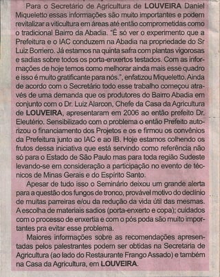 Mk1~~=~ri:~';~= .•
       ·re!italizar a vitiGUI~ura~m:áreasatéentâo comprometidas como
                                                                                   1'



         o tradicionalBalllo da Abadia. "É só ver o experimento que a            ',"I
         Prefeitura. e o IAChpr:'lduzem na Abadia na propríedadedo Sr ,
         Luiz Borriero.Já estsmos na fluintá safra com n1<>nfasigorosas
                                                                   v
        e  sadias sobre tÓdosos Porta~nxertos testado;. Comas infor~ "             'j
         mações de hoje temos GOmomelhorar ainda mais esse quadro
         e isso é muito gratificante para nós.", enfatizolJlMiqueletto.Ainda
         deàoordoCom'o Secretário todo esse trabalho comeÇou·atra;;
         vés de !:,Iffia d~!TIanda'que os produtores do Bairro Abadia em'
         conjunto com o Df. Luiz AlarCor:l,~Chefeda Casa da Agricultura
         de LOPVEIRA, 'apre~entaram em 2006 ao então prefeito, Dr.,. '.
         Eleutério.i~ensll;)jlfza€looorno~pr()b1etnâ~O entãóJ3iefeito autO:' '.. -'
... " •.fizou ofinanciarnento dOS:Pro~tQse às e firmou os.eerwênlos
     . da Prefeitura'junto ao 'I.ÁCe ao íB:~     HlJje'estamos colhendo os
         frutos dessa' iniciativa que está servindo eorno referência não
         só para o Estado de São Paulo mas para toda região Sudeste
         levando-se em consideração a participação no evento de téc-                    I
         nicos de Minas Gerais e do Espírito Santo.
             Apesar de tudo isso Seminário deixou um grande alerta
                                   ó
                                                                                    1
         para a questão dos fungos de tronco; prováv~ motivo do declínio            j
       ·de muita~parreiras e10u da redução davida útil das mesmas.
         Aeseolhade materiais sadios (porta-enxerto e copa); cuidados
         cOmo processo de enxertia e com o pôspoda são muito impor~
         tantespra evitar esse problema.
              Maióres informações sobre as recomendações apresen-
        ·tatlás,pelOs palestrantes podem Ser obtidas na Secretaria de
         Agricultura ~aQlaêlodo Restaurante'Frango Assado) e também
    1    na Casa da Agricultura, em LOUVEIRA, .                          .
 