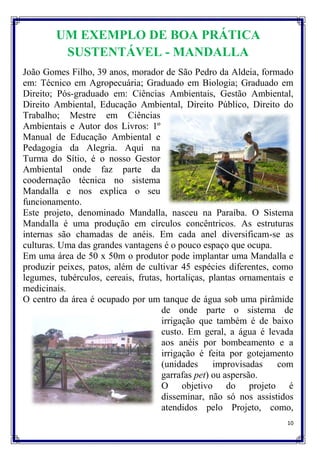 UM EXEMPLO DE BOA PRÁTICA
         SUSTENTÁVEL - MANDALLA
João Gomes Filho, 39 anos, morador de São Pedro da Aldeia, formado
em: Técnico em Agropecuária; Graduado em Biologia; Graduado em
Direito; Pós-graduado em: Ciências Ambientais, Gestão Ambiental,
Direito Ambiental, Educação Ambiental, Direito Público, Direito do
Trabalho; Mestre em Ciências
Ambientais e Autor dos Livros: 1º
Manual de Educação Ambiental e
Pedagogia da Alegria. Aqui na
Turma do Sítio, é o nosso Gestor
Ambiental onde faz parte da
coodernação técnica no sistema
Mandalla e nos explica o seu
funcionamento.
Este projeto, denominado Mandalla, nasceu na Paraíba. O Sistema
Mandalla é uma produção em círculos concêntricos. As estruturas
internas são chamadas de anéis. Em cada anel diversificam-se as
culturas. Uma das grandes vantagens é o pouco espaço que ocupa.
Em uma área de 50 x 50m o produtor pode implantar uma Mandalla e
produzir peixes, patos, além de cultivar 45 espécies diferentes, como
legumes, tubérculos, cereais, frutas, hortaliças, plantas ornamentais e
medicinais.
O centro da área é ocupado por um tanque de água sob uma pirâmide
                                     de onde parte o sistema de
                                     irrigação que também é de baixo
                                     custo. Em geral, a água é levada
                                     aos anéis por bombeamento e a
                                     irrigação é feita por gotejamento
                                     (unidades     improvisadas    com
                                     garrafas pet) ou aspersão.
                                     O objetivo do projeto é
                                     disseminar, não só nos assistidos
                                     atendidos pelo Projeto, como,
                                                                     10
 