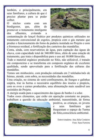 também, e principalmente, em
seus familiares, a cultura de que é
preciso plantar para se poder
colher.
O núcleo conta com um
biodigestor, que, além de
promover o tratamento inteligente
dos     efluentes,    evitando     a
contaminação do lençol freático por produtos químicos utilizados no
tratamento convencional de esgotos, propicia com o gás metano que
produz o funcionamento do forno da padaria instalada no Projeto e com
a biomassa residual, a fertilização dos canteiros das mandallas.
Conta, ainda, com reservatórios de água, para captação das águas de
chuva, com capacidade total de 340.000 litros, além de uma estação de
tratamento, que trata e disponibiliza para o uso até 10.000 litros/dia.
Todo o material orgânico produzido no Sítio, não utilizável, é tratado
em composteiras e se transforma em composto orgânico de excelente
qualidade, sendo aproveitado para a fertilização das culturas das
mandallas.
Temos um minhocário, com produção estimada em 2 toleladas/mês de
húmus, atende, com sobra, as necessidades das mandallas.
Uma criação, no sistema de semi-confinamento, de frangos e galinhas
caipira, traz às hortas o necessário equilíbrio dos insetos e propicia,
com os ovos e carnes produzidos, uma alimentação mais saudável aos
assistidos do Projeto.
A energia usada para o aquecimento das águas de banho é a solar.
Todos esses elementos, que estão em operação constante no projeto,
trabalham a questão da educação ambiental, transmitindo, de forma
                                         positiva, as crianças, os jovens
                                         e     seus     familiares      que
                                         frequentam o espaço da Turma
                                         do Sítio,consciência ambiental.

                                             Entrevistadora: Ana Júlia Cordeiro
                                                             Foto: Sara Ferreira

                                                                             11
 
