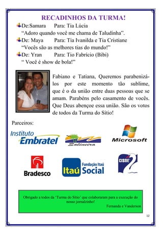 RECADINHOS DA TURMA!
    De:Samara Para: Tia Lúcia
    “Adoro quando você me chama de Taludinha”.
    De: Maya      Para: Tia Ivanilda e Tia Cristiane
    “Vocês são as melhores tias do mundo!”
    De: Yran      Para: Tio Fabrício (Bibi)
    “ Você é show de bola!”

                      Fabiano e Tatiana, Queremos parabenizá-
                      los por este momento tão sublime,
                      que é o da união entre duas pessoas que se
                      amam. Parabéns pelo casamento de vocês.
                      Que Deus abençoe essa união. São os votos
                      de todos da Turma do Sítio!
Parceiros:




     Obrigado a todos da „Turma do Sítio‟ que colaboraram para a execução do
                               nosso jornalzinho!
                                                         Fernanda e Vanderson

                                                                                12
 