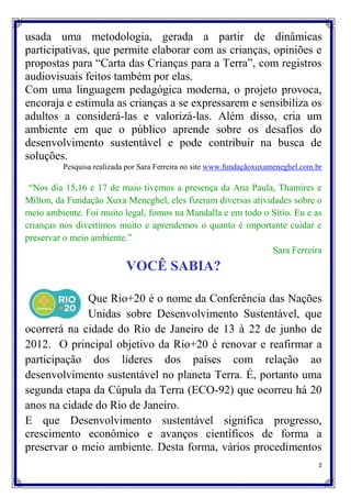 usada uma metodologia, gerada a partir de dinâmicas
participativas, que permite elaborar com as crianças, opiniões e
propostas para “Carta das Crianças para a Terra”, com registros
audiovisuais feitos também por elas.
Com uma linguagem pedagógica moderna, o projeto provoca,
encoraja e estimula as crianças a se expressarem e sensibiliza os
adultos a considerá-las e valorizá-las. Além disso, cria um
ambiente em que o público aprende sobre os desafios do
desenvolvimento sustentável e pode contribuir na busca de
soluções.
         Pesquisa realizada por Sara Ferreira no site www.fundaçãoxuxameneghel.com.br

 “Nos dia 15,16 e 17 de maio tivemos a presença da Ana Paula, Thamires e
Milton, da Fundação Xuxa Meneghel, eles fizeram diversas atividades sobre o
meio ambiente. Foi muito legal, fomos na Mandalla e em todo o Sítio. Eu e as
crianças nos divertimos muito e aprendemos o quanto é importante cuidar e
preservar o meio ambiente.”
                                                               Sara Ferreira
                           VOCÊ SABIA?

             Que Rio+20 é o nome da Conferência das Nações
             Unidas sobre Desenvolvimento Sustentável, que
ocorrerá na cidade do Rio de Janeiro de 13 à 22 de junho de
2012. O principal objetivo da Rio+20 é renovar e reafirmar a
participação dos líderes dos países com relação ao
desenvolvimento sustentável no planeta Terra. É, portanto uma
segunda etapa da Cúpula da Terra (ECO-92) que ocorreu há 20
anos na cidade do Rio de Janeiro.
E que Desenvolvimento sustentável significa progresso,
crescimento econômico e avanços científicos de forma a
preservar o meio ambiente. Desta forma, vários procedimentos
                                                                                    2
 