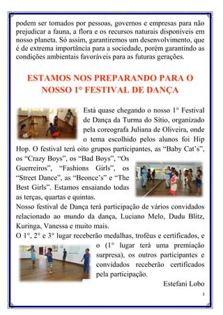 podem ser tomados por pessoas, governos e empresas para não
prejudicar a fauna, a flora e os recursos naturais disponíveis em
nosso planeta. Só assim, garantiremos um desenvolvimento, que
é de extrema importância para a sociedade, porém garantindo as
condições ambientais favoráveis para as futuras gerações.


   ESTAMOS NOS PREPARANDO PARA O
      NOSSO 1° FESTIVAL DE DANÇA

                        Está quase chegando o nosso 1° Festival
                        de Dança da Turma do Sítio, organizado
                        pela coreografa Juliana de Oliveira, onde
                        o tema escolhido pelos alunos foi Hip
Hop. O festival terá oito grupos participantes, as “Baby Cat‟s”,
os “Crazy Boys”, os “Bad Boys”, “Os
Guerreiros”, “Fashions Girls”, os
“Street Dance”, as “Beonce‟s” e “The
Best Girls”. Estamos ensaiando todas
as terças, quartas e quintas.
Nosso festival de Dança terá participação de vários convidados
relacionado ao mundo da dança, Luciano Melo, Dudu Blitz,
Kuringa, Vanessa e muito mais.
O 1°, 2° e 3° lugar receberão medalhas, troféus e certificados, e
                              o (1° lugar terá uma premiação
                              surpresa), os outros participantes e
                              convidados receberão certificados
                              pela participação.
                                                    Estefani Lobo
                                                                 3
 