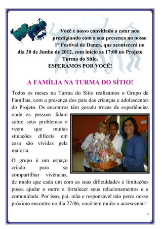 Você é nosso convidado a estar nos
                 prestigiando com a sua presença no nosso
                  1° Festival de Dança, que acontecerá no
  dia 30 de Junho de 2012, com início as 17:00 no Projeto
                      Turma do Sítio.
               ESPERAMOS POR VOCÊ!


      A FAMÍLIA NA TURMA DO SÍTIO!
Todos os meses na Turma do Sítio realizamos o Grupo de
Famílias, com a presença dos pais das crianças e adolescentes
do Projeto. Os encontros têm gerado trocas de experiências
onde as pessoas falam
sobre seus problemas e
veem      que     muitas
situações difíceis em
casa são vividas pela
maioria.
O grupo é um espaço
criado      para      se
compartilhar vivências,
de modo que cada um com as suas dificuldades e limitações
possa ajudar o outro a fortalecer seus relacionamentos e a
comunidade. Por isso, pai, mãe e responsável não perca nosso
próximo encontro no dia 27/06, você tem muito a acrescentar!
                                                            4
 