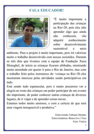 FALA EDUCADOR!

                                       “É muito importante a
                                       participação das crianças
                                       na Rio+20, pois eles irão
                                       aprender algo que ainda
                                       não     conhecem,     vão
                                       adquirir    conhecimento
                                       sobre desenvolvimento
                                       sustentável    e     meio
ambiente. Para o projeto é muito importante, pois irá valorizar
muito o trabalho desenvolvido com nossos assistidos. Durante
os três dias que tivemos com a equipe da Fundação Xuxa
Meneghel, de início as crianças ficaram afobadas, mostrando
muita ansiedade em querer ir para o Rio de Janeiro, mas com
o trabalho feito pelos instrutores do +criança na Rio+20 eles
mostraram interesse pelas atividades sendo participativos em
tudo.
Está sendo tudo espetacular, pois é muito prazeroso ver a
alegria no rosto das crianças em poder participar de um evento
tão importante, de poder conhecer outras crianças de diversos
lugares, de ir viajar e de aprender coisas novas.
Estamos todos muito ansiosos, e com a certeza de que será
uma viagem inesquecível e produtiva.”

                                       Entrevistado: Fabiano Mendes
                                    Entrevistadoras: Bruna Ivo e Yara
                                                        Foto: Vitória
                                                                    5
 