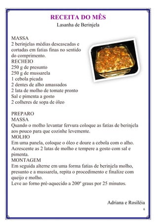 RECEITA DO MÊS
                      Lasanha de Berinjela

MASSA
2 berinjelas médias descascadas e
cortadas em fatias finas no sentido
do comprimento.
RECHEIO
250 g de presunto
250 g de mussarela
1 cebola picada
2 dentes de alho amassados
2 lata de molho de tomate pronto
Sal e pimenta a gosto
2 colheres de sopa de óleo

PREPARO
MASSA
Quando o molho levantar fervura coloque as fatias de berinjela
aos pouco para que cozinhe levemente.
MOLHO
Em uma panela, coloque o óleo e doure a cebola com o alho.
Acrescente as 2 latas de molho e tempere a gosto com sal e
pimenta.
MONTAGEM
Em seguida alterne em uma forma fatias de berinjela molho,
presunto e a mussarela, repita o procedimento e finalize com
queijo e molho.
Leve ao forno pré-aquecido a 200º graus por 25 minutos.


                                              Adriana e Rosiléia
                                                                 6
 
