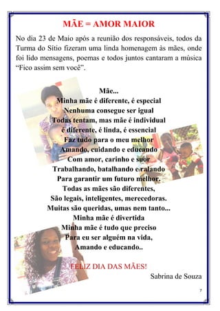 MÃE = AMOR MAIOR
No dia 23 de Maio após a reunião dos responsáveis, todos da
Turma do Sítio fizeram uma linda homenagem às mães, onde
foi lido mensagens, poemas e todos juntos cantaram a música
“Fico assim sem você”.


                           Mãe...
           Minha mãe é diferente, é especial
              Nenhuma consegue ser igual
          Todas tentam, mas mãe é individual
             é diferente, é linda, é essencial
              Faz tudo para o meu melhor
             Amando, cuidando e educando
               Com amor, carinho e suor
          Trabalhando, batalhando e ralando
            Para garantir um futuro melhor.
             Todas as mães são diferentes,
          São legais, inteligentes, merecedoras.
         Muitas são queridas, umas nem tanto...
                 Minha mãe é divertida
             Minha mãe é tudo que preciso
              Para eu ser alguém na vida,
                  Amando e educando..

                 FELIZ DIA DAS MÃES!
                                          Sabrina de Souza
                                                          7
 