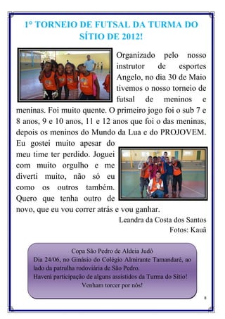 1° TORNEIO DE FUTSAL DA TURMA DO
             SÍTIO DE 2012!

                              Organizado pelo nosso
                              instrutor   de    esportes
                              Angelo, no dia 30 de Maio
                              tivemos o nosso torneio de
                              futsal de meninos e
meninas. Foi muito quente. O primeiro jogo foi o sub 7 e
8 anos, 9 e 10 anos, 11 e 12 anos que foi o das meninas,
depois os meninos do Mundo da Lua e do PROJOVEM.
Eu gostei muito apesar do
meu time ter perdido. Joguei
com muito orgulho e me
diverti muito, não só eu
como os outros também.
Quero que tenha outro de
novo, que eu vou correr atrás e vou ganhar.
                                     Leandra da Costa dos Santos
                                                    Fotos: Kauã

                    Copa São Pedro de Aldeia Judô
     Dia 24/06, no Ginásio do Colégio Almirante Tamandaré, ao
     lado da patrulha rodoviária de São Pedro.
     Haverá participação de alguns assistidos da Turma do Sítio!
                        Venham torcer por nós!
                                                                   8
 