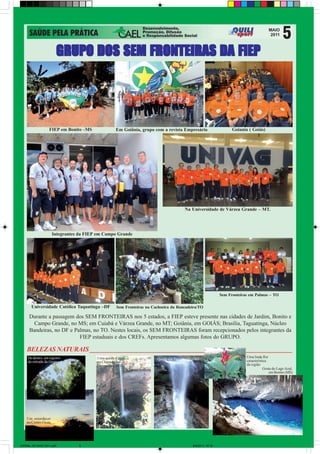 GRUPO DOS SEM FRONTEIRAS DA FIEP




                   FIEP em Bonito –MS              Em Goiânia, grupo com a revista Empresário                      Goiania ( Goiás)




                                                                                      Na Universidade de Várzea Grande – MT.




                      Integrantes da FIEP em Campo Grande




                                                                                                             Sem Fronteiras em Palmas – TO

       Universidade Católica Taquatinga –DF        Sem Fronteiras na Cachoeira da Roncadeira/TO

     Durante a passagem dos SEM FRONTEIRAS nos 5 estados, a FIEP esteve presente nas cidades de Jardim, Bonito e
       Campo Grande, no MS; em Cuiabá e Várzea Grande, no MT; Goiânia, em GOIÁS; Brasília, Taguatinga, Núcleo
     Bandeiras, no DF e Palmas, no TO. Nestes locais, os SEM FRONTEIRAS foram recepcionados pelos integrantes da
                          FIEP estaduais e dos CREFs. Apresentamos algumas fotos do GRUPO.

    BELEZAS NATURAIS _______________________________________________________________
     De dentro, um registro              Uma queda d´água                                                                 Uma linda flor
                                                                       Queda em Taguarussu – TO                           característica
     da entrada da Gruta                 na Chapada dos
                                         Guimarães - MT                                                                   da região
                                                                                                                                      Gruta do Lago Azul,
                                                                                                                                          em Bonito (MS)




    Um entardecer
    no Centro-Oeste




JORNAL DE MAIO 2011.p65          5                                                         9/5/2011, 10:12
 