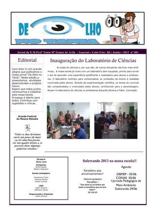 Caro leitor é com grande
alegria que publicamos o
nosso jornal “De Olho no
Tania”. Nesta edição a-
presentamos atividades
desenvolvidas e projetos
futuro.
Espero que todos juntos
continuemos a trabalhar
pela nossa escola.
O espaço é aberto para
todos. Contribua com
sugestões e críticas.
Editorial
Soletrando 2013 na nossa escola!!
Diretora
Maria Lúcia
Dirigentes
André Aguiar
Beatriz Nogueira
Equipe pedagógica
Vanderluce Faria
Janaína Estrela
André Tunholi
LIED
Lillian Oliveira
Jefferson Deivis
Diagramação e Digitação
Lillian Oliveira
Parabéns aos
aniversariantes!!
Aniversariantes
Parabéns !
“Que darei eu ao Senhor por
todos os benefícios que me tem
feito?”
(Sl 116.12)
Agenda:
OBMEP - 05/06
CONAE 05/06
I Jornada Pedagógica de
Meio Ambiente
Soletrando 29/06
Jornal da E.M.Profª Tania Mª Gomes de Avila - Guarani—Cabo Frio– RJ | Junho—2013 n° 001
Grande Festival
de Música Melodia
“Todos os dias devíamos
ouvir um pouco de músi-
ca, ler uma boa poesia,
ver um quadro bonito e, se
possível, dizer algumas
palavras sensatas.”
As aulas de ciências e, por que não, de outras disciplinas vão ficar mais dinâ-
micas. A nossa escola já conta com um laboratório bem equipado, pronto para tornar
o ato de aprender uma experiência gratificante e realizadora para alunos e professo-
res. O laboratório contribui para contextualizar os conteúdos de ensino à realidade
vivenciada pelos alunos. Através da experimentação científica, os temas do currículo
são compreendidos e vivenciados pelos alunos, contribuindo para a aprendizagem.
Atuam no laboratório de ciências os professores Eduardo Oliveira e Fábio Conceição.
Inauguração do Laboratório de Ciências
 