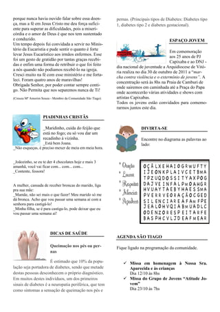 porque nunca havia ouvido falar sobre essa doen-            pernas. (Principais tipos de Diabetes: Diabetes tipo
ça, mas a fé em Jesus Cristo me deu força sufici-           1, diabetes tipo 2 e diabetes gestacional).
ente para superar as dificuldades, pois a miseri-
córdia e o amor de Deus é que nos tem sustentado
e conduzido.                                                                              ESPAÇO JOVEM
Um tempo depois fui convidada a servir no Minis-
tério da Eucaristia e pude sentir o quanto é forte
                                                                                           Em comemoração
levar Jesus Eucarístico aos irmãos enfermos. Esse
                                                                                           aos 25 anos de PJ
foi um gesto de gratidão por tantas graças recebi-
                                                                                           Capixaba e ao DNJ -
das e enfim uma forma de retribuir o que foi feito
                                                            dia nacional de juventude a Arquidiocese de Vitó-
a nós quando não podíamos recebê-lo na igreja.
                                                            ria realiza no dia 30 de outubro de 2011 a “mar-
Cresci muito na fé com esse ministério e me forta-
                                                            cha contra violência e o extermínio de jovens”. A
leci. Foram quatro anos de maravilhas!
                                                            concentração será às 8hs na Praia de Camburi de
Obrigada Senhor, por poder contar sempre conti-
                                                            onde sairemos em caminhada até a Praça do Papa
go. Não Permita que nos separemos nunca de Ti!
                                                            onde acontecerão várias atividades e shows com
(Creuza Mª Amorim Souza - Membro da Comunidade São Tiago)   artistas Capixabas.
                                                            Todos os jovens estão convidados para comemo-
                                                            rarmos juntos este dia.

                   PIADINHAS CRISTÃS

                   _Maridinho, cuida do feijão que                        DIVIRTA-SE
                   está no fogo; eu só vou dar um
                   recadinho à vizinha.                                   Encontre no diagrama as palavras ao
                 _Está bem Joana.                                         lado:
_Não esqueças, é preciso mexer de meia em meia hora.


_Joãozinho, se eu te der 4 chocolates hoje e mais 3
amanhã, você vai ficar com... com... com...
_Contente, fessora!


A mulher, cansada de receber broncas do marido, liga
pra sua mãe:
_Mamãe, não sei mais o que fazer! Meu marido só me
dá bronca. Acho que vou passar uma semana aí com a
senhora para castigá-lo!
_Minha filha, se é para castiga-lo, pode deixar que eu
vou passar uma semana aí!



                        DICAS DE SAÚDE
                                                            AGENDA SÃO TIAGO

                        Queimação nos pés ou per-           Fique ligado na programação da comunidade.
                        nas

                      É estimado que 10% da popu-                  Missa em homenagem à Nossa Sra.
lação seja portadora de diabetes, sendo que metade                 Aparecida e às crianças
destas pessoas desconhecem o próprio diagnóstico.                  Dia 12/10 às 8hs
Em muitos destes indivíduos, um dos primeiros                      Missa do Grupo de Jovens “Atitude Jo-
sinais de diabetes é a neuropatia periférica, que tem              vem”
como sintomas a sensação de queimação nos pés e                    Dia 23/10 às 7hs
 