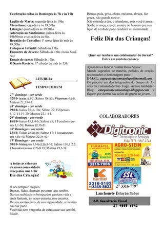 Celebração todos os Domingos às 7h e às 19h             Brinca, pula, grita, chora, reclama, abraça, faz
                                                        graça, não guarda rancor.
Legião de Maria: segunda-feira às 19hs                  Não entende a dor, o abandono, pois você é amor.
Vicentinos: terça-feira às 19:30hs                      Sonhe criança, cresça, mostre ao homem que sua
Liturgia: quarta-feira às 19:30hs                       lição de verdade pode conduzir à Fraternidade.
Adoração ao Santíssimo: quinta-feira às
19h30min e sexta-feira às 6hs.
Reunião de Conselho: 1ª sexta-feira do mês às             Feliz Dia das Crianças!
19:30hs
Catequese Infantil: Sábado às 15hs.
Encontro de Jovens: Sábado às 16hs (novo horá-
rio)                                                     Quer ser também um colaborador do Jornal?
Ensaio de canto: Sábado às 17hs.                                  Entre em contato conosco.
O Santo Rosário: 1º sábado do mês às 15h
                                                        Ajude-nos a fazer o “Jornal Boas Novas”.
                                                        Mande sugestões de matéria, pedidos de oração,
                                                        testemunhos e homenagens para:
                    LITURGIA                            E-MAIL: catequistascomsaotiago@hotmail.com
                                                        Ou procure um dos integrantes do Grupo de Jo-
                    TEMPO COMUM                         vens da Comunidade São Tiago. Acesse também o
                                                        Blog: catequistascomsaotiago.blogspot.com e
27º domingo - cor verde                                 fiquem por dentro das ações do grupo de jovens.
02/10- Isaías 5,1-7; Salmo 79 (80); Filipenses 4,6-9;
Mateus 21,33-43.
28º domingo - cor verde
09/10- Isaías 25, 6-10a; Salmo 22; Filipenses
4,12-14.19-20; Mateus 22,1-14.
29º domingo - cor verde
16/10- Isaias 45,1.4-6; Salmo 95; I Tessalonicen-
ses 1,1-5b; Mateus 22,15-21.
30º Domingo – cor verde
23/10- Êxodo 22,20-26; Salmo 17; I Tessalonicen-
ses 1,5c-10; Mateus 22,34-40.
31º Domingo – cor verde
30/10- Malaquias 1,14b-2,2b.8-10; Salmo 130,1.2.3;
I Tessalonicenses 2,7b-9.13; Mateus 23,1-12.



A todas as crianças
da nossa comunidade
desejamos um Feliz
Dia das Crianças!

O seu tempo é mágico.
Bruxas, fadas, duendes povoam seus sonhos.
Na sua realidade os brinquedos ganham vida e
tanta fantasia, às vezes espanta, nos encanta.
De seu sorriso puro, de sua ingenuidade, a mentira
não faz parte.
Você não tem vergonha de extravasar sua sensibi-
lidade.
 