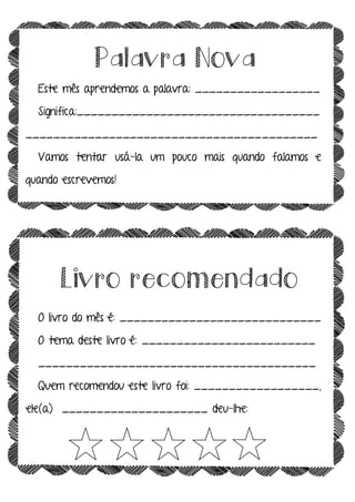 Palavra Nova
Este mês aprendemos a palavra: __________________
Significa:___________________________________
__________________________________________
Vamos tentar usá-la um pouco mais quando falamos e
quando escrevemos!
Livro recomendado
O livro do mês é: _____________________________
O tema deste livro é: _________________________
________________________________________
Quem recomendou este livro foi: __________________,
ele(a) _____________________ deu-lhe:
 