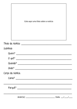 Título da Notícia: _______________________________________
Subtítulo
Quem? ___________________________________________
O quê? ___________________________________________
Quando? __________________________________________
Onde? ____________________________________________
Corpo da Notícia
Como? ____________________________________________
_____________________________________________________
Porquê? __________________________________________
_____________________________________________________
Autor(es) ________________________ Data: __/___/___
Cola aqui uma foto sobre a notícia
 