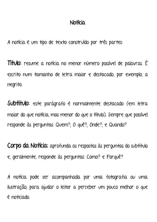 Notícia
A notícia é um tipo de texto construído por três partes:
Título: resume a notícia no menor número possível de palavras. É
escrito num tamanho de letra maior e destacado, por exemplo, a
negrito.
Subtítulo: este parágrafo é normalmente destacado (em letra
maior do que notícia, mas menor do que o título). Sempre que possível
responde às perguntas: Quem?; O quê?; Onde?; e Quando?
Corpo da Notícia: aprofunda as respostas às perguntas do subtítulo
e, geralmente, responde às perguntas: Como? e Porquê?
A notícia pode ser acompanhada por uma fotografia ou uma
ilustração, para ajudar o leitor a perceber um pouco melhor o que
é noticiado.
 