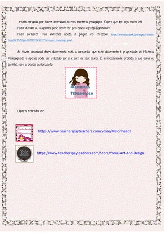 Muito obrigada por fazer download do meu material pedagógico. Espero que lhe seja muito útil.
Para dúvidas ou sugestões pode contatar pelo email lego83pc@gmail.com.
Para conhecer mais material aceda à página no facebook https://www.facebook.com/pages/Material-
Pegag%C3%B3gico/847525118648417?ref=aymt_homepage_panel
Ao fazer download deste documento, está a concordar que este documento é propriedade de Material
Pedagógico© e apenas pode ser utilizado por si e com os seus alunos. É expressamente proibida a sua cópia ou
partilha sem a devida autorização.
Cliparts retirados de:
https://www.teacherspayteachers.com/Store/Melonheadz
https://www.teacherspayteachers.com/Store/Yome-Art-And-Design
 