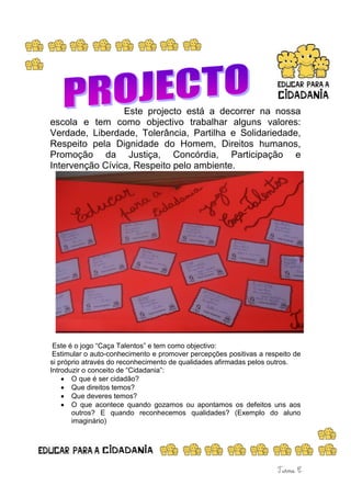 Este projecto está a decorrer na nossa
escola e tem como objectivo trabalhar alguns valores:
Verdade, Liberdade, Tolerância, Partilha e Solidariedade,
Respeito pela Dignidade do Homem, Direitos humanos,
Promoção da Justiça, Concórdia, Participação e
Intervenção Cívica, Respeito pelo ambiente.




 Este é o jogo “Caça Talentos” e tem como objectivo:
 Estimular o auto-conhecimento e promover percepções positivas a respeito de
si próprio através do reconhecimento de qualidades afirmadas pelos outros.
Introduzir o conceito de “Cidadania”:
       O que é ser cidadão?
       Que direitos temos?
       Que deveres temos?
       O que acontece quando gozamos ou apontamos os defeitos uns aos
       outros? E quando reconhecemos qualidades? (Exemplo do aluno
       imaginário)
 