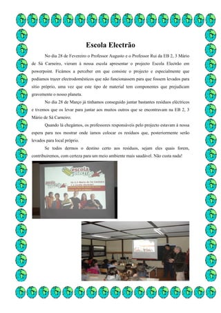 Escola Electrão
       No dia 28 de Fevereiro o Professor Augusto e o Professor Rui da EB 2, 3 Mário
de Sá Carneiro, vieram à nossa escola apresentar o projecto Escola Electrão em
powerpoint. Ficámos a perceber em que consiste o projecto e especialmente que
podíamos trazer electrodomésticos que não funcionassem para que fossem levados para
sítio próprio, uma vez que este tipo de material tem componentes que prejudicam
gravemente o nosso planeta.
       No dia 28 de Março já tínhamos conseguido juntar bastantes resíduos eléctricos
e tivemos que os levar para juntar aos muitos outros que se encontravam na EB 2, 3
Mário de Sá Carneiro.
       Quando lá chegámos, os professores responsáveis pelo projecto estavam à nossa
espera para nos mostrar onde íamos colocar os resíduos que, posteriormente serão
levados para local próprio.
       Se todos dermos o destino certo aos resíduos, sejam eles quais forem,
contribuiremos, com certeza para um meio ambiente mais saudável. Não custa nada!
 
