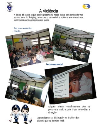 A Violência
A polícia da escola segura esteve presente na nossa escola para sensibilizar-nos
sobre o tema do “Bullying”, termo usado para definir a violência e os maus tratos
tanto físicos como psicológicos aos outros.


Foi um assunto
muito…




                                     interessante!




                                       Alguns alunos confirmaram que se
                                       portavam mal, e que iriam remediar a
                                       situação.
                           Aprendemos a distinguir os Bullys dos
                           alunos que se portam mal.
 