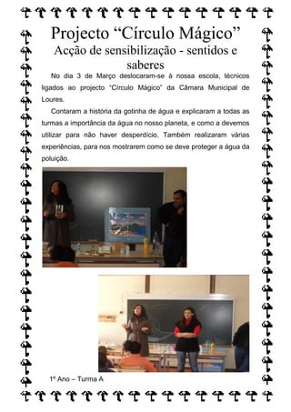 Projecto “Círculo Mágico”
    Acção de sensibilização - sentidos e
                 saberes
   No dia 3 de Março deslocaram-se à nossa escola, técnicos
ligados ao projecto “Círculo Mágico” da Câmara Municipal de
Loures.
   Contaram a história da gotinha de água e explicaram a todas as
turmas a importância da água no nosso planeta, e como a devemos
utilizar para não haver desperdício. Também realizaram várias
experiências, para nos mostrarem como se deve proteger a água da
poluição.




  1º Ano – Turma A
 