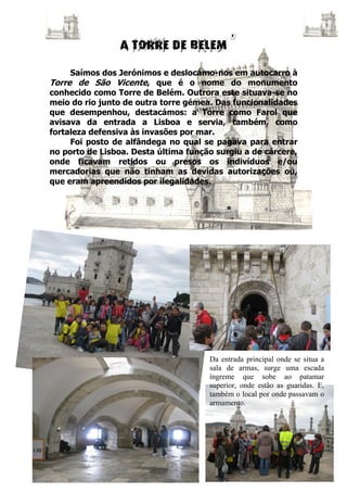 Saímos dos Jerónimos e deslocámo-nos em autocarro à
Torre de São Vicente, que é o nome do monumento
conhecido como Torre de Belém. Outrora este situava-se no
meio do rio junto de outra torre gémea. Das funcionalidades
que desempenhou, destacámos: a Torre como Farol que
avisava da entrada a Lisboa e servia, também, como
fortaleza defensiva às invasões por mar.
     Foi posto de alfândega no qual se pagava para entrar
no porto de Lisboa. Desta última função surgiu a de cárcere,
onde ficavam retidos ou presos os indivíduos e/ou
mercadorias que não tinham as devidas autorizações ou,
que eram apreendidos por ilegalidades.




                                      Da entrada principal onde se situa a
                                      sala de armas, surge uma escada
                                      íngreme que sobe ao patamar
                                      superior, onde estão as guaridas. E,
                                      também o local por onde passavam o
                                      armamento.
 