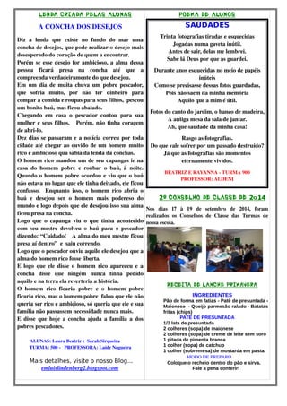 LENDA CRIADA PELAS ALUNAS 
A CONCHA DOS DESEJOS 
Diz a lenda que existe no fundo do mar uma 
concha de desejos, que pode realizar o desejo mais 
desesperado do coração de quem a encontrar. 
Porém se esse desejo for ambicioso, a alma dessa 
pessoa ficará presa na concha até que a 
compreenda verdadeiramente do que desejou. 
Em um dia de muita chuva um pobre pescador, 
que sofria muito, por não ter dinheiro para 
compar a comida e roupas para seus filhos, pescou 
um bonito baú, mas ficou abalado. 
Chegando em casa o pescador contou para sua 
mulher e seus filhos. Porém, não tinha coragem 
de abri­lo. 
Dez dias se passaram e a notícia correu por toda 
cidade até chegar ao ouvido de um homem muito 
rico e ambicioso qua sabia da lenda da conchas. 
O homem rico mandou um de seu capangas ir na 
casa do homem pobre e roubar o baú, à noite. 
Quando o homem pobre acordou e viu que o baú 
não estava no lugar que ele tinha deixado, ele ficou 
confusso. Enquanto isso, o homem rico abriu o 
baú e desejou ser o homem mais podereso do 
mundo e logo depois que ele desejou isso sua alma 
ficou presa na concha. 
Logo que o capanga viu o que tinha acontecido 
com seu mestre devolveu o baú para o pescador 
dizendo: “Cuidado! A alma do meu mestre ficou 
presa aí dentro” e saiu correndo. 
Logo que o pescador ouviu aquilo ele desejou que a 
alma do homem rico fosse liberta. 
E logo que ele disse o homem rico apareceu e a 
concha disse que ningém nunca tinha pedido 
aquilo e na terra ela reverteria a história. 
O homem rico ficaria pobre e o homem pobre 
ficaria rico, mas o homem pobre falou que ele não 
queria ser rico e ambicioso, só queria que ele e sua 
família não passassem necessidade nunca mais. 
E disse que hoje a concha ajuda a família a dos 
pobres pescadores. 
ALUNAS: Laura Beatriz e Sarah Sirqueira 
TURMA: 500 ­PROFESSORA: 
Laíde Nogueira 
Mais detalhes, visite o nosso Blog... 
emluislindenberg2.blogspot.com 
POEMA DE ALUNOS 
SAUDADES 
Trinta fotografias tiradas e esquecidas 
Jogadas numa gaveta inútil. 
Antes de sair, delas me lembrei. 
Sabe lá Deus por que as guardei. 
Durante anos esquecidas no meio de papéis 
inúteis 
Como se precisasse dessas fotos guardadas, 
Pois não saem da minha memória 
Aquilo que a mim é útil. 
Fotos do canto do jardim, o banco de madeira, 
A antiga mesa da sala de jantar. 
Ah, que saudade da minha casa! 
Rasgo as fotografias. 
Do que vale sofrer por um passado destruído? 
Já que as fotografias são momentos 
eternamente vividos. 
BEATRIZ E RAYANNA ­TURMA 
900 
PROFESSOR: ALDENI 
CONSELHO 2º DE CLASSE DE 2o14 
Nos dias 17 à 19 de setembro de 2014, foram 
realizados os Conselhos de Classe das Turmas de 
nossa escola. 
RECEITA DE LANCHE PRIMAVERA 
INGREDIENTES 
Pão de forma em fatias - Patê de presuntada - 
Maionese - Queijo parmesão ralado - Batatas 
fritas (chips) 
PATÊ DE PRESUNTADA 
1/2 lata de presuntada 
2 colheres (sopa) de maionese 
2 colheres (sopa) de creme de leite sem soro 
1 pitada de pimenta branca 
1 colher (sopa) de catchup 
1 colher (sobremesa) de mostarda em pasta. 
MODO DE PREPARO 
Coloque o recheio dentro do pão e sirva. 
Fale a pena conferir! 
 