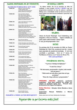 ALUNOS DESTAQUES DO 2º TRIMESTRE 
ALUNOS DAS TURMAS DO 6º AO 9º ANOS 
TURMA 602 Matheus Teixeira Abrantes 
Thiago Santana Silva 
Victor Hugo Ferreira Rodrigues 
Matheus Barreiros Rodrigues 
TURMA 603 Clara de Oliveira Garcia 
Davi Vilter Soares Salazar 
José Victor Conceição Gomes 
Luisa Alcantara da Silva 
Maria Eduarda Campos dos Santos 
Matheus de Oliveira Amorim 
TURMA 700 Jady Lopes Barreto dos Santos 
Milena teles Palmieri 
TURMA 701 - Jhuan Ribeiro Ramalho Gonçalves 
Miguel Arthur teles da Cruz 
Rithelly dos Santos Pires Fiorete da Silva 
TURMA 702 - Fernanda Cordeiro Rodrigues 
Gabriela Pereira Goulart 
Hellen Carvalho de Andrade 
Joana Flores Silva 
Julyanna Brito Rangel de Almeida 
Miguel Mello Barroso de Souza 
Gabriela Antunes da Frota Gomes Pinto 
Andrew Franco de Jesus Magalhães 
TURMA 703 Erica Vitor de Oliveira 
Paloma da Fonseca Mendonça 
TURMA 704 Arlindo Gonçalves dos Santos Neto 
Cristian Ramalho Dalincourt Filson Soren 
TURMA 705 Dannilo Renato Coutinho 
Lucas Borges Batista 
TURMA 800 Paulo Ricardo Fabrício da Silva 
TURMA 802 Evelyn Samara David Pereira 
Jorge Lucas Coelho Ferreira 
Nyckolas Mendes Lopes 
TURMA 803 Livia Lourenço de Souza 
Lucas Allison Silva Maturana 
TURMA 804 Açucena de Freitas Fernandes 
Julia Gabrielle de Oliveira Gomes 
Larissa Rodrigues Anchieta 
Nayra Mendes da Silva 
TURMA 900 Anna Beatriz Miranda de Oliveira 
Beatriz Pinto da Silva 
Madisson Antunes Fernandes Ribeiro 
Mariana Ferreira de Souza 
Rafaela Machado Ferreira Costa 
Savio Silva Siqueira 
TURMA 901 Ester Terra Martins 
Gabriel Barboza Oliveira Neves 
Juliana Silva dos Santos 
Kevin Couto Costa 
Rebeka Pessanha Fonseca 
TURMA 902 Amanda Sanchez Neto Moizinho 
Gabriela de Souza Alaves 
Izabelle Varjolo Perello 
João Felipe Moraes dos Santos 
João Victor Cardozo Santos 
Lara Barcelos Silva 
Letícia Alves Ribeiro 
Paola da Rocha Paquy 
Vircenza Felicíssimo Lucchetti 
TURMA 903 Alexia Serafim Souza 
Alyce Castelo Sampaio 
PARABÉNS A TODOS ALUNOS DESTAQUES!!!! 
2ª ESCOLA ABERTA 
No último sábado, dia 25 de Setembro de 2014, foi 
realizado o nosso projeto ESCOLA ABERTA que nos 
proporcionou momentos de troca de saberes e profundo 
diálogo com a comunidade escolar na busca do sucesso de 
nossos alunos nas mais diversas instâncias e parcerias com 
as famílias. 
GALÉRA! 
Alunos da Escola Municipal Luis Lindenberg, está 
chegando a Feira de Ciências. Alguns trabalhos já 
estão sendo confeccionados a pleno vapor. 
E você, já está preparando o seu? 
EMTEC 
No próximo dia 23 de novembro de 2014, no Teatro 
Municipal de Cabo Frio, acontecerá um dos eventos 
mais esperados do mundo da tecnologia. E você está 
convidado a participar. Será no 1º turno, de 
7h:30min às 12 horas e no 2º turno de 13h às 17 h. 
Vale a pena participar! 
PROVÉRBIOS DIGITAL 
“A pressa é inimiga da digitação.” 
“A unix faz a força.” 
“De internauta, programador e hacker, todo mundo 
tem um pouco.” 
“Dedo mole em tecla dura, tanto bate até que 
acostuma.” 
“Deus dá o bug conforme o programador.” 
PRÓXIMA EDIÇÃO: Estamos aceitando 
sugestões. Você quer publicar um artigo, um 
poema ou qualquer texto seu? Procure seus 
professores de Língua Portuguesa. 
Ficha Técnica: Direção: Silvia Mendes e Anna 
Cristina. 
Supervisão: Maryze Palladino e Márcia 
Quaresma. 
Edição: Janete Garcia de Freitas- Multiplicadora Tecnológica. 
Aguarde a próxima edição! 
